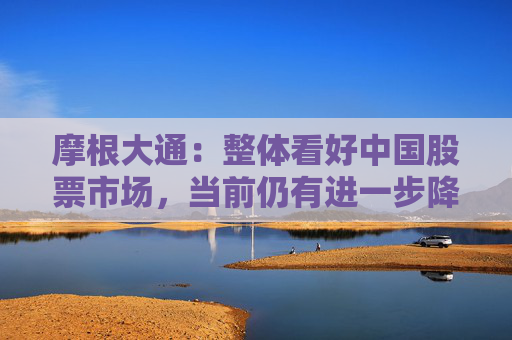 摩根大通：整體看好中國股票市場，當(dāng)前仍有進(jìn)一步降息降準(zhǔn)的必要