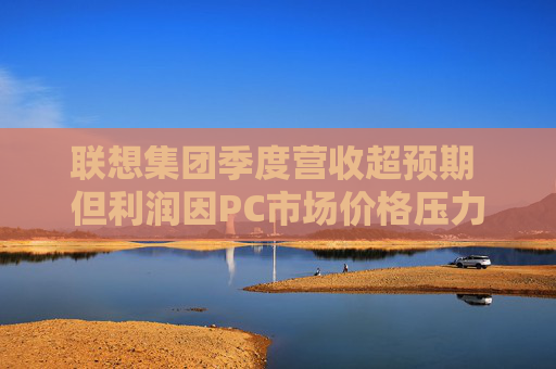 聯(lián)想集團(tuán)季度營(yíng)收超預(yù)期 但利潤(rùn)因PC市場(chǎng)價(jià)格壓力而下滑