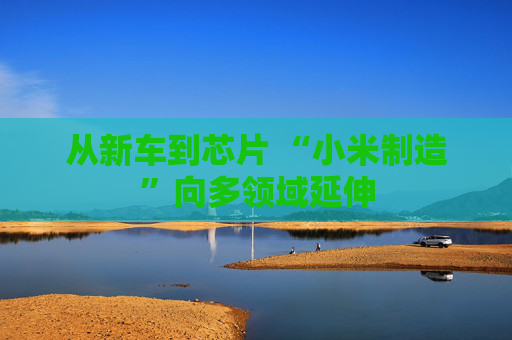 從新車到芯片 “小米制造”向多領(lǐng)域延伸