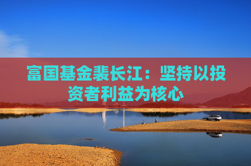 富國基金裴長江：堅持以投資者利益為核心