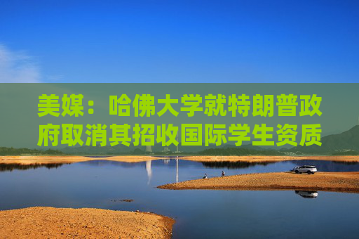 美媒：哈佛大學(xué)就特朗普政府取消其招收國際學(xué)生資質(zhì)提起訴訟