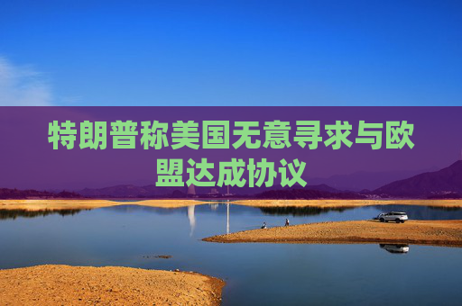 特朗普稱(chēng)美國(guó)無(wú)意尋求與歐盟達(dá)成協(xié)議