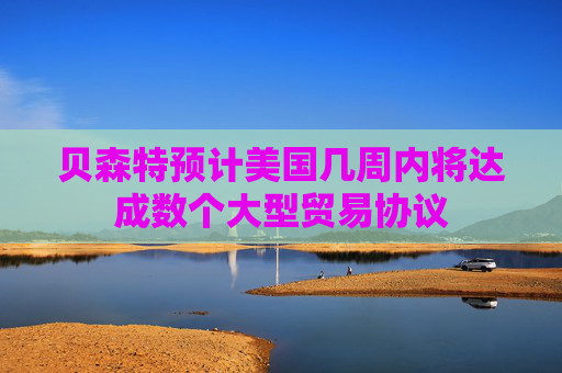 貝森特預(yù)計美國幾周內(nèi)將達(dá)成數(shù)個大型貿(mào)易協(xié)議