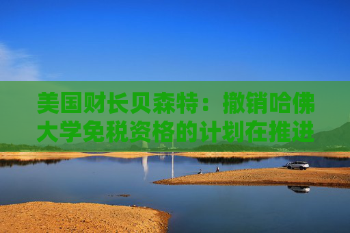 美國(guó)財(cái)長(zhǎng)貝森特：撤銷哈佛大學(xué)免稅資格的計(jì)劃在推進(jìn)