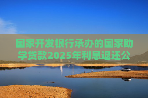 國(guó)家開(kāi)發(fā)銀行承辦的國(guó)家助學(xué)貸款2025年利息退還公告
