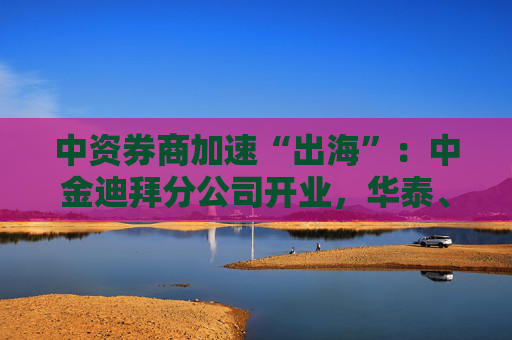 中資券商加速“出海”：中金迪拜分公司開業(yè)，華泰、中信、國君國際業(yè)務(wù)營收增超40%