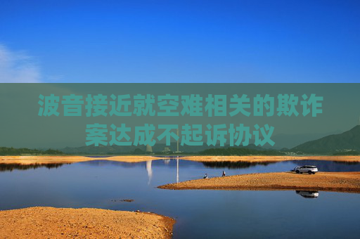 波音接近就空難相關(guān)的欺詐案達(dá)成不起訴協(xié)議