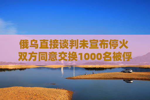 俄烏直接談判未宣布?；?雙方同意交換1000名被俘人員