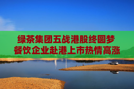 綠茶集團(tuán)五戰(zhàn)港股終圓夢 餐飲企業(yè)赴港上市熱情高漲