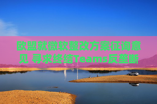 歐盟就微軟整改方案征詢意見(jiàn) 尋求終結(jié)Teams反壟斷調(diào)查