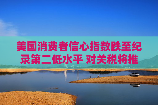 美國(guó)消費(fèi)者信心指數(shù)跌至紀(jì)錄第二低水平 對(duì)關(guān)稅將推高物價(jià)的擔(dān)憂(yōu)加劇