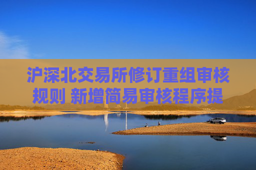 滬深北交易所修訂重組審核規(guī)則 新增簡易審核程序提高并購效率