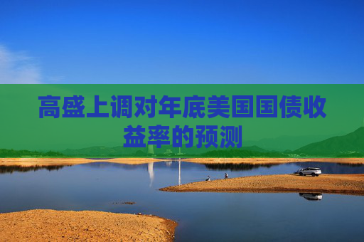 高盛上調(diào)對年底美國國債收益率的預(yù)測