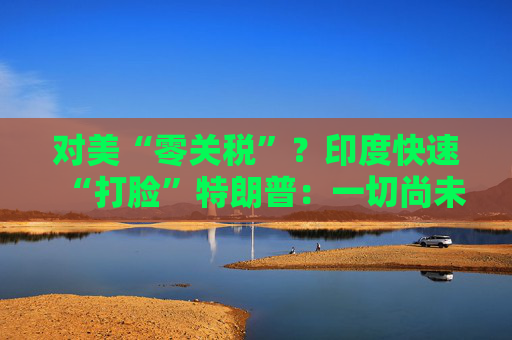 對美“零關稅”？印度快速“打臉”特朗普：一切尚未有定論！