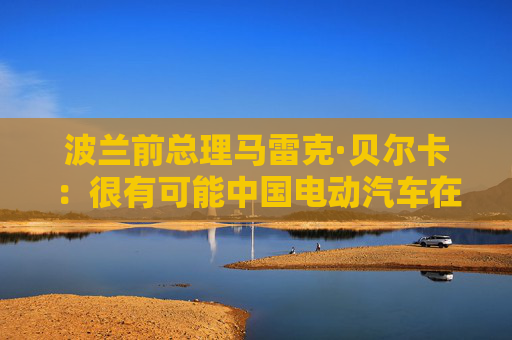 波蘭前總理馬雷克·貝爾卡：很有可能中國(guó)電動(dòng)汽車在歐洲會(huì)代替特斯拉