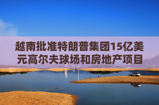 越南批準(zhǔn)特朗普集團(tuán)15億美元高爾夫球場(chǎng)和房地產(chǎn)項(xiàng)目