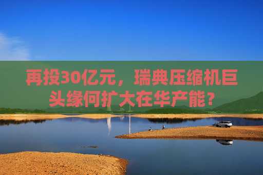 再投30億元，瑞典壓縮機(jī)巨頭緣何擴(kuò)大在華產(chǎn)能？