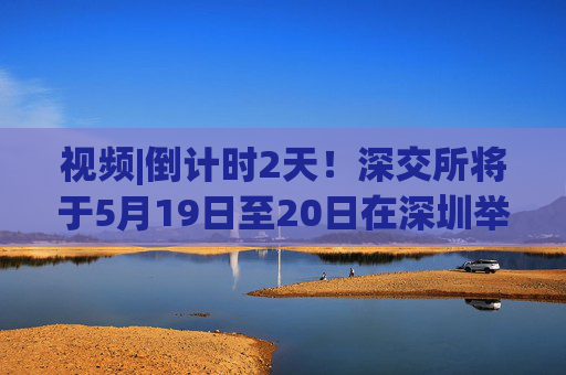 視頻|倒計時2天！深交所將于5月19日至20日在深圳舉辦2025全球投資者大會