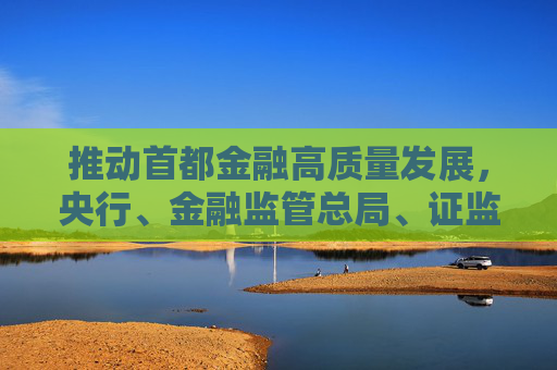 推動首都金融高質(zhì)量發(fā)展，央行、金融監(jiān)管總局、證監(jiān)會發(fā)聲
