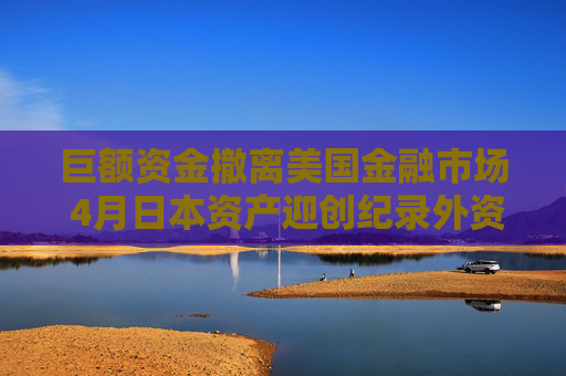 巨額資金撤離美國金融市場 4月日本資產(chǎn)迎創(chuàng)紀錄外資流入