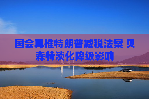 國會(huì)再推特朗普減稅法案 貝森特淡化降級(jí)影響