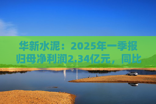 華新水泥：2025年一季報(bào)歸母凈利潤(rùn)2.34億元，同比增加31.80%