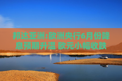 邦達(dá)亞洲:歐洲央行6月份降息預(yù)期升溫 歐元小幅收跌