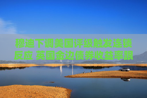 穆迪下調(diào)美國評級觸發(fā)連鎖反應(yīng) 英國金邊債券收益率跟隨美債攀升