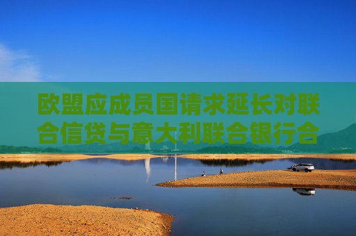 歐盟應成員國請求延長對聯(lián)合信貸與意大利聯(lián)合銀行合并案的審查期限