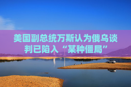 美國副總統(tǒng)萬斯認(rèn)為俄烏談判已陷入“某種僵局”  第1張
