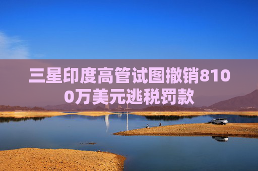 三星印度高管試圖撤銷8100萬美元逃稅罰款