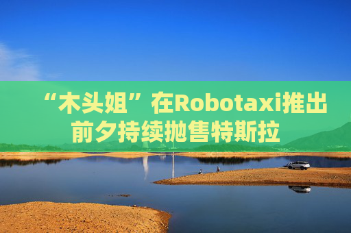 “木頭姐”在Robotaxi推出前夕持續(xù)拋售特斯拉