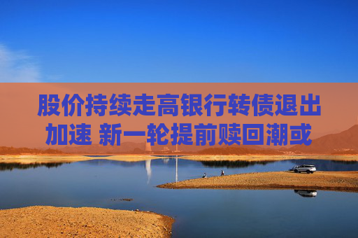 股價(jià)持續(xù)走高銀行轉(zhuǎn)債退出加速 新一輪提前贖回潮或來(lái)襲