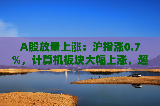 A股放量上漲：滬指漲0.7%，計(jì)算機(jī)板塊大幅上漲，超4400股收漲