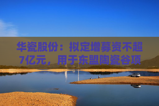 華瓷股份：擬定增募資不超7億元，用于東盟陶瓷谷項目