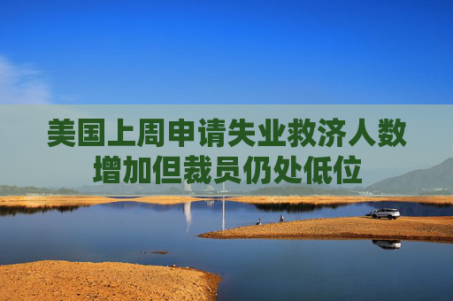 美國上周申請失業(yè)救濟人數(shù)增加但裁員仍處低位