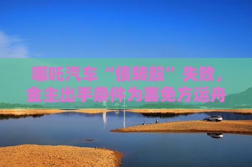 哪吒汽車“債轉(zhuǎn)股”失敗，金主出手條件為罷免方運(yùn)舟