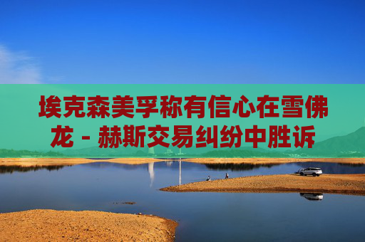 ?？松梨诜Q有信心在雪佛龍 - 赫斯交易糾紛中勝訴
