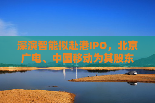 深演智能擬赴港IPO，北京廣電、中國移動為其股東