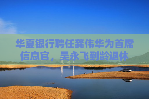 華夏銀行聘任龔偉華為首席信息官，吳永飛到齡退休