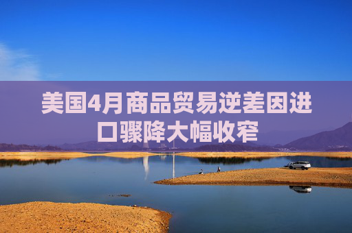 美國(guó)4月商品貿(mào)易逆差因進(jìn)口驟降大幅收窄