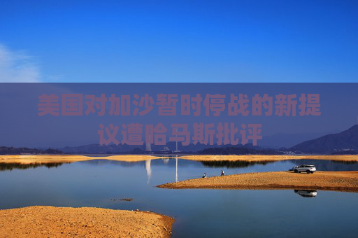 美國(guó)對(duì)加沙暫時(shí)停戰(zhàn)的新提議遭哈馬斯批評(píng)
