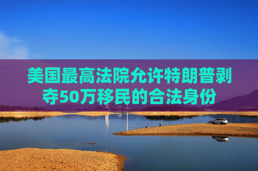美國(guó)最高法院允許特朗普剝奪50萬(wàn)移民的合法身份