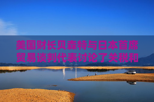 美國(guó)財(cái)長(zhǎng)貝森特與日本首席貿(mào)易談判代表討論了關(guān)稅和投資