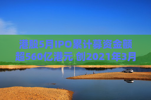 港股5月IPO累計(jì)募資金額超560億港元 創(chuàng)2021年3月來最大單月募資額