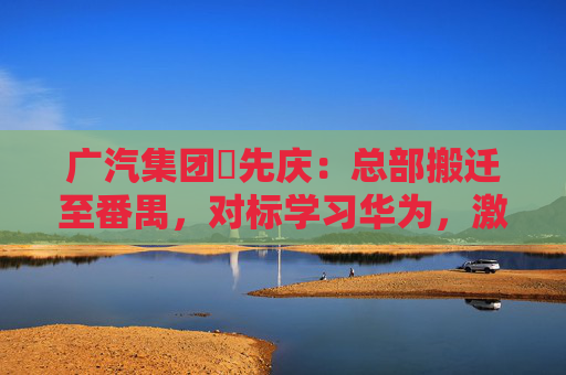 廣汽集團閤先慶：總部搬遷至番禺，對標學(xué)習(xí)華為，激發(fā)組織創(chuàng)新活力