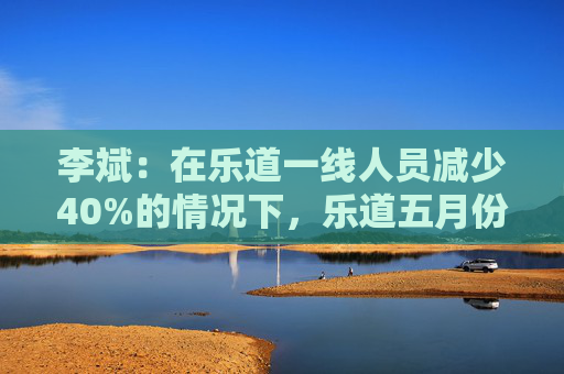 李斌：在樂道一線人員減少40%的情況下，樂道五月份交付量至少會(huì)增長(zhǎng)40%