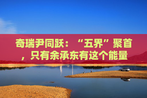 奇瑞尹同躍：“五界”聚首，只有余承東有這個(gè)能量