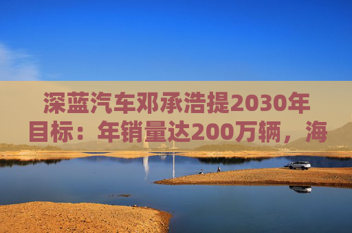 深藍(lán)汽車(chē)鄧承浩提2030年目標(biāo)：年銷(xiāo)量達(dá)200萬(wàn)輛，海外占比35%