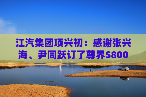 江汽集團(tuán)項(xiàng)興初：感謝張興海、尹同躍訂了尊界S800